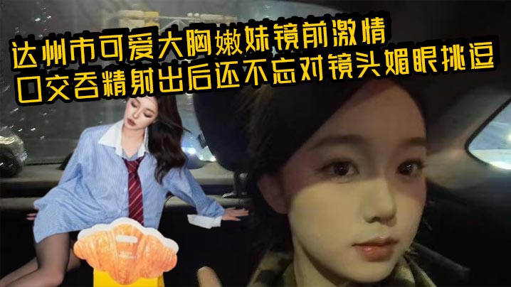 达州市可爱大胸嫩妹镜前激情口交吞精射出后还不忘对镜头媚眼挑逗 画面香艳至极！