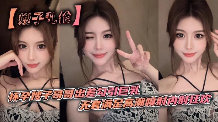 【嫂子乱伦】怀孕嫂子哥哥出差勾引巨乳_无套满足高潮喷射内射狂欢