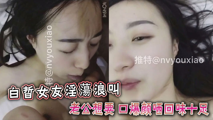白晢女友淫蕩浪叫老公想要 口爆颜哂回味十足