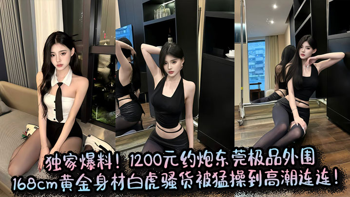 独家爆料！1200元约炮东莞极品外围，168cm黄金身材白虎骚货被猛操到高潮连连！