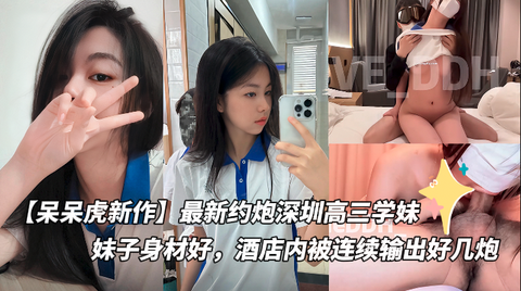 【呆呆虎新作】最新约炮深圳高三学妹付费版，妹子身材好，酒店内被连续输出好几炮